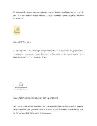 En esta opción podemos crear sobres como los deseemos y los podemos imprimir 
esto para poder enviar una carta es como muy importante para que la carta no 
se extravié. 
Figura 137. Etiquetas 
En esta opción se puede elegir e imprimir las etiquetas, se puede elegir entre mu-chos 
estilos y formas conocidas de etiquetas de papel, también se puede crear la 
etiqueta como uno la desee escoger. 
Figura 138.iniciar combinación de correspondencia 
Aquí inicia a hacerse, fabricarse o escribirse la carta de correspondencia, se pue-de 
poner dirección, y demás cosas que usted quiera escribir en su carta para cier-ta 
persona,uede ir por correo o físicamente. 
 