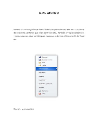 MENU ARCHIVO 
El menú archivo organiza de forma ordenada, para que sea más fácil buscar ca-da 
una de las ventanas que están dentro de ella, también sirve para crear nue-vos 
documentos , sirve también para mantener ordenado el documento de Word 
etc. 
Figura 1. Menu Archivo 
 