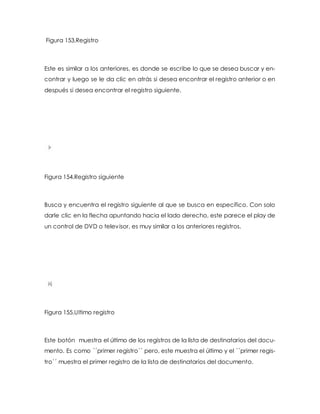 Figura 153.Registro 
Este es similar a los anteriores, es donde se escribe lo que se desea buscar y en-contrar 
y luego se le da clic en atrás si desea encontrar el registro anterior o en 
después si desea encontrar el registro siguiente. 
Figura 154.Registro siguiente 
Busca y encuentra el registro siguiente al que se busca en específico. Con solo 
darle clic en la flecha apuntando hacia el lado derecho, este parece el play de 
un control de DVD o televisor, es muy similar a los anteriores registros. 
Figura 155.Ultimo registro 
Este botón muestra el último de los registros de la lista de destinatarios del docu-mento. 
Es como ´´primer registro´´ pero, este muestra el último y el ´´primer regis-tro 
´´ muestra el primer registro de la lista de destinatarios del documento. 
 