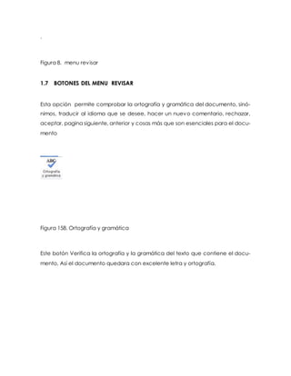 . 
Figura 8. menu revisar 
1.7 BOTONES DEL MENU REVISAR 
Esta opción permite comprobar la ortografía y gramática del documento, sinó-nimos, 
traducir al idioma que se desee, hacer un nuevo comentario, rechazar, 
aceptar, pagina siguiente, anterior y cosas más que son esenciales para el docu-mento 
Figura 158. Ortografía y gramática 
Este botón Verifica la ortografía y la gramática del texto que contiene el docu-mento, 
Así el documento quedara con excelente letra y ortografía. 
 