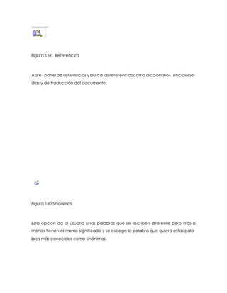 Figura 159. Referencias 
Abre l panel de referencias y busca las referencias como diccionarios, enciclope-dias 
y de traducción del documento. 
Figura 160.Sinonimos 
Esta opción da al usuario unas palabras que se escriben diferente pero más o 
menos tienen el mismo significado y se escoge la palabra que quiera estas pala-bras 
más conocidas como sinónimos. 
 