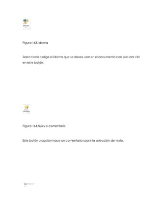 Figura 163.Idioma 
Selecciona o elige el idioma que se desee usar en el documento con solo dar clic 
en este botón. 
Figura 164.Nuevo comentario 
Este botón u opción hace un comentario sobre la selección de texto. 
 