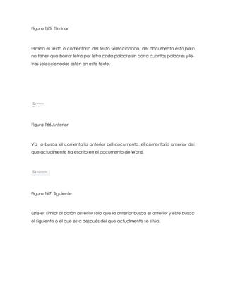 Figura 165. Eliminar 
Elimina el texto o comentario del texto seleccionado del documento esto para 
no tener que borrar letra por letra cada palabra sin borra cuantas palabras y le-tras 
seleccionadas estén en este texto. 
Figura 166.Anterior 
Va o busca el comentario anterior del documento, el comentario anterior del 
que actualmente ha escrito en el documento de Word. 
Figura 167. Siguiente 
Este es similar al botón anterior solo que la anterior busca el anterior y este busca 
el siguiente o el que esta después del que actualmente se sitúa. 
 