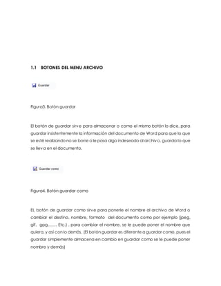 1.1 BOTONES DEL MENU ARCHIVO 
Figura3. Botón guardar 
El botón de guardar sirve para almacenar o como el mismo botón lo dice, para 
guardar insistentemente la información del documento de Word para que lo que 
se esté realizando no se borre o le pasa algo indeseado al archivo, guarda lo que 
se lleva en el documento. 
Figura4. Botón guardar como 
EL botón de guardar como sirve para ponerle el nombre al archivo de Word o 
cambiar el destino, nombre, formato del documento como por ejemplo (jpeg, 
gif, gpg……. Etc.) , para cambiar el nombre, se le puede poner el nombre que 
quiera, y así con lo demás. (El botón guardar es diferente a guardar como, pues el 
guardar simplemente almacena en cambio en guardar como se le puede poner 
nombre y demás) 
 