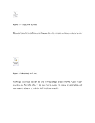 Figura 177. Bloquear autores 
Bloquea los autores del documento para de esta manera proteger el documento. 
Figura 178.Restringir edición 
Restringe o quita La edición de esta forma protege el documento, Puede forzar 
cambios de formato, etc., y de esta forma puede no copiar o hacer plagio al 
documento o hacer un crimen distinto al documento. 
 