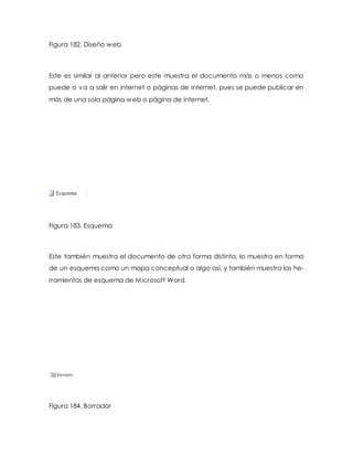 Figura 182. Diseño web 
Este es similar al anterior pero este muestra el documento más o menos como 
puede o va a salir en internet o páginas de internet, pues se puede publicar en 
más de una sola página web o página de internet. 
Figura 183. Esquema 
Este también muestra el documento de otra forma distinta, lo muestra en forma 
de un esquema como un mapa conceptual o algo así, y también muestra las he-rramientas 
de esquema de Microsoft Word. 
Figura 184. Borrador 
 