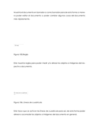 Muestra el documento en borrador o como borrador para de esta forma o mane-ra 
poder editar el documento o poder cambiar algunas cosas del documento 
más rápidamente. 
Figura 185.Regla 
Este muestra reglas para poder medir y/o alinear los objetos o imágenes del res-pectivo 
documento. 
Figura 186. Líneas de cuadricula 
Este hace que se activen las líneas de cuadricula para así, de esta forma poder 
alinear o acomodar los objetos o imágenes del documento en general. 
 