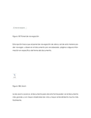 Figura 187.Panel de navegación 
Esta opción hace que el panel de navegación de abra y así de esta manera po-der 
navegar u observar el documento por encabezado, página o alguna infor-mación 
en específico del tema del documento. 
Figura 188. Zoom 
Le da zoom o acerca el documento para de esta forma poder ver el documento 
más grande y con mayor simplicidad de vista y mayor entendimiento mucho más 
fácilmente. 
 
