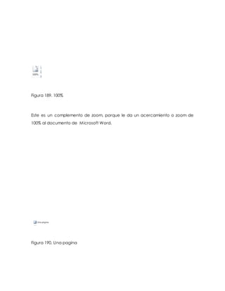 Figura 189. 100% 
Este es un complemento de zoom, porque le da un acercamiento o zoom de 
100% al documento de Microsoft Word. 
Figura 190. Una pagina 
 