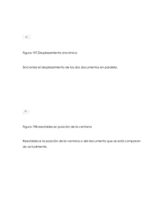 Figura 197.Desplazamiento sincrónico 
Sincroniza el desplazamiento de los dos documentos en paralelo. 
Figura 198.reestablecer posición de la ventana 
Reestablece la posición de la ventana o del documento que se está comparan-do 
actualmente. 
 