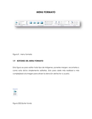 MENU FORMATO 
Figura 9. menu formato 
1.9 BOTONES DEL MENU FORMATO 
Esta figura es para editar todo tipo de imágenes, ponerles margen, recortarlas o 
como esta dicho simplemente editarlas. Esto para darle más realidad o más 
complejidad a la imagen para atraer la atención del lector o usuario. 
Figura 202.Quitar fondo 
 