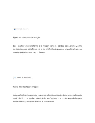 Figura 207.contornos de imagen 
Este es el que le da la forma a la imagen como los bordes, color, ancho y estilo 
de la imagen de esta forma se le da el efecto de parecer un portarretratos un 
cuadro y demás cosas muy chéveres. 
Figura 208. Efectos de imagen 
Aplica efectos visuales a las imágenes seleccionadas del documento aplicando 
cualquier tipo de sombra, dándole luz y más cosas que hacen ver a la imagen 
muy llamativa y especial en todo el documento. 
 
