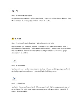 Figura 28: ordenar y mostrar todo 
Es un botón ordenar alfabetiza el texto seleccionado u ordena los datos numéricos. Mostrar todo 
Muestra marcas de párrafo y otros símbolos de formato ocultos. 
Figura 29: alinear a la izquierda, alinear a la derecha y centrar el texto 
Este botón sirve para Alinear a la izquierda o a la derecha hace que nuestro texto se alinee o 
empiece al lado que queramos. Centrar: hace que nuestro texto o trabajo quede en el centro de la 
línea base del texto. Justificar: alinea el texto en las márgenes derecha e izquierda y agrega 
espacios entre las palabras. 
Figura 30: interlineado 
Este botón sirve para cambiar el espacio entre las líneas del texto, también puede personalizar la 
cantidad de espacio agregado antes y después del párrafo del documento. 
Figura 31: sombreado 
Este boton sirve para colorear el fondo del texto seleccionado al color que quieras y puedes así 
personalizarlo. Este botón nos sirve para cuando queremos subrayar una parte importante de 
nuestro texto. Es muy util. 
 