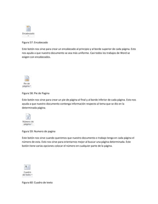 Figura 57: Encabezado 
Este botón nos sirve para crear un encabezado al principio y al borde superior de cada página. Esto 
nos ayuda a que nuestro documento se vea más uniforme. Casi todos los trabajos de Word se 
exigen con encabezados. 
Figura 58: Pie de Pagina 
Este botón nos sirve para crear un pie de página al final y al borde inferior de cada página. Esto nos 
ayuda a que nuestro documento contenga información respecto al tema que se dio en la 
determinada página. 
Figura 59: Numero de pagina 
Este botón nos sirve cuando queremos que nuestro documento o trabajo tenga en cada página el 
número de esta. Esto nos sirve para orientarnos mejor al buscar una página determinada. Este 
botón tiene varias opciones colocar el número en cualquier parte de la página. 
Figura 60: Cuadro de texto 
 