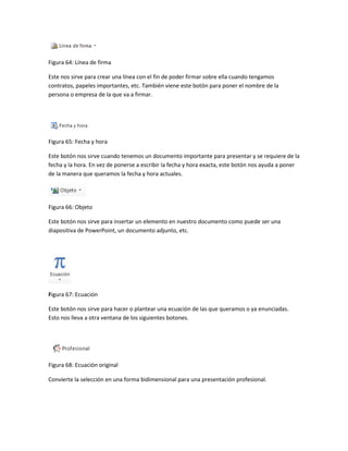 Figura 64: Línea de firma 
Este nos sirve para crear una línea con el fin de poder firmar sobre ella cuando tengamos 
contratos, papeles importantes, etc. También viene este botón para poner el nombre de la 
persona o empresa de la que va a firmar. 
Figura 65: Fecha y hora 
Este botón nos sirve cuando tenemos un documento importante para presentar y se requiere de la 
fecha y la hora. En vez de ponerse a escribir la fecha y hora exacta, este botón nos ayuda a poner 
de la manera que queramos la fecha y hora actuales. 
Figura 66: Objeto 
Este botón nos sirve para insertar un elemento en nuestro documento como puede ser una 
diapositiva de PowerPoint, un documento adjunto, etc. 
Figura 67: Ecuación 
Este botón nos sirve para hacer o plantear una ecuación de las que queramos o ya enunciadas. 
Esto nos lleva a otra ventana de los siguientes botones. 
Figura 68: Ecuación original 
Convierte la selección en una forma bidimensional para una presentación profesional. 
 