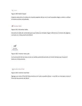 Figura 100: Botón Copiar 
Copia la selección y la coloca en el porta papeles del pc en el cual la puedes elegir y volver a utilizar 
el mismo archivo actualizado. 
Figura 101: Actualizar tabla. 
Actualiza la tabla de contenido para que todas las entradas hagan referencia al número de páginas 
correcto en el documento de Word. 
Figura 102: Insertar nota a pie 
La numeración de las notas al pie se cambia automáticamente al mismo tiempo que mueve el 
texto en el documento. 
Figura 103: Insertar nota final 
Agrega una nota al final del documento en el cual se puede colocar o escribir un mensaje o nota al 
final del documento de Word 
 