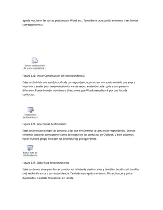 ayuda mucho en las cartas postales por Word, etc. También se usa cuando enviamos o recibimos 
correspondencia. 
Figura 122: Iniciar Combinación de correspondencia 
Este botón inicia una combinación de correspondencia para crear una carta modelo que vaya a 
imprimir o enviar por correo electrónico varias veces, enviando cada copia a una persona 
diferente. Puede insertar nombres o direcciones que Word reemplazará por una lista de 
contactos. 
Figura 123: Seleccionar destinatarios 
Este botón es para elegir las personas a las que enviaremos la carta o correspondencia. En este 
tenemos opciones como poner como destinatarios los contactos de Outlook, o bien podemos 
hacer nuestra propia lista con los destinatarios que queramos. 
Figura 124: Editar lista de destinatarios 
Este botón nos sirve para hacer cambios en la lista de destinatarios y también decidir cuál de ellos 
(as) recibirá la carta o correspondencia. También nos ayuda a ordenar, filtrar, buscar y quitar 
duplicados, o validar direcciones en la lista. 
 