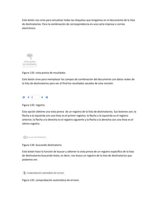 Este botón nos sirve para actualizar todas las etiquetas que tengamos en el documento de la lista 
de destinatarios. Para la combinación de correspondencia en una carta impresa o correo 
electrónico. 
Figura 132: vista previa de resultados 
Este botón sirve para reemplazar los campos de combinación del documento con datos reales de 
la lista de destinatarios para ver al final los resultados sacados de esta revisión. 
Figura 133: registro 
Esta opción obtiene una vista previa de un registro de la lista de destinatarios. Sus botones son; la 
flecha a la izquierda con una línea es el primer registro; la flecha a la izquierda es el registro 
anterior; la flecha a la derecha es el registro siguiente y la flecha a la derecha con una línea es el 
último registro. 
Figura 134: buscando destinatario 
Este botón hace la función de buscar y obtener la vista previa de un registro específico de la lista 
de destinatarios buscando texto, es decir, nos busca un registro de la lista de destinatarios que 
podamos ver. 
Figura 135: comprobación automática de errores 
 