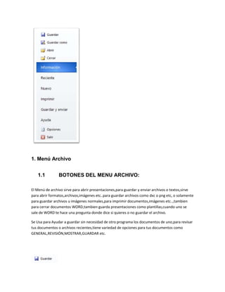 1. Menú Archivo 
1.1 BOTONES DEL MENU ARCHIVO: 
El Menú de archivo sirve para abrir presentaciones,para guardar y enviar archivos o textos,sirve 
para abrir formatos,archivos,imágenes etc..para guardar archivos como dxc o png etc, o solamente 
para guardar archivos u imágenes normales,para imprimir documentos,imágenes etc..,tambien 
para cerrar documentos WORD,tambien guarda presentaciones como plantillas,cuando uno se 
sale de WORD te hace una pregunta donde dice si quieres o no guardar el archivo. 
Se Usa para Ayudar a guardar sin necesidad de otro programa los documentos de uno,para revisar 
tus documentos o archivos recientes,tiene variedad de opciones para tus documentos como 
GENERAL,REVISIÓN,MOSTRAR,GUARDAR etc. 
 
