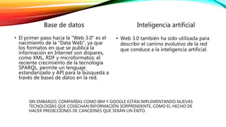 Base de datos 
• El primer paso hacia la "Web 3.0" es el 
nacimiento de la "Data Web", ya que 
los formatos en que se publica la 
información en Internet son dispares, 
como XML, RDF y microformatos; el 
reciente crecimiento de la tecnología 
SPARQL, permite un lenguaje 
estandarizado y API para la búsqueda a 
través de bases de datos en la red. 
Inteligencia artificial 
• Web 3.0 también ha sido utilizada para 
describir el camino evolutivo de la red 
que conduce a la inteligencia artificial. 
SIN EMBARGO, COMPAÑÍAS COMO IBM Y GOOGLE ESTÁN IMPLEMENTANDO NUEVAS 
TECNOLOGÍAS QUE COSECHAN INFORMACIÓN SORPRENDENTE, COMO EL HECHO DE 
HACER PREDICCIONES DE CANCIONES QUE SERÁN UN ÉXITO. 
 