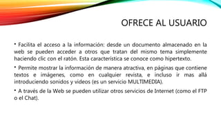 OFRECE AL USUARIO 
• Facilita el acceso a la información: desde un documento almacenado en la 
web se pueden acceder a otros que tratan del mismo tema simplemente 
haciendo clic con el ratón. Esta característica se conoce como hipertexto. 
• Permite mostrar la información de manera atractiva, en páginas que contiene 
textos e imágenes, como en cualquier revista, e incluso ir mas allá 
introduciendo sonidos y videos (es un servicio MULTIMEDIA). 
• A través de la Web se pueden utilizar otros servicios de Internet (como el FTP 
o el Chat). 
 
