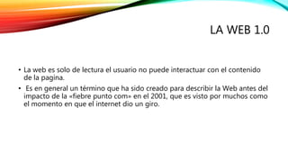 LA WEB 1.0 
• La web es solo de lectura el usuario no puede interactuar con el contenido 
de la pagina. 
• Es en general un término que ha sido creado para describir la Web antes del 
impacto de la «fiebre punto com» en el 2001, que es visto por muchos como 
el momento en que el internet dio un giro. 
 