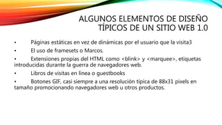 ALGUNOS ELEMENTOS DE DISEÑO 
TÍPICOS DE UN SITIO WEB 1.0 
• Páginas estáticas en vez de dinámicas por el usuario que la visita3 
• El uso de framesets o Marcos. 
• Extensiones propias del HTML como <blink> y <marquee>, etiquetas 
introducidas durante la guerra de navegadores web. 
• Libros de visitas en línea o guestbooks 
• Botones GIF, casi siempre a una resolución típica de 88x31 pixels en 
tamaño promocionando navegadores web u otros productos. 
 