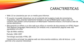 CARACTERISTICAS 
• Web 1.0 se caracteriza por ser un medio para informar. 
• El usuario no puede interactuar con el contenido de la página (nada de comentarios, 
respuestas, citas), estando totalmente limitado a lo que el Webmaster sube a ésta. Los 
usuarios sólo podían comunicarsecon el Webmaster mediante enlaces o formularios web de 
correo electrónico. 
• Básicamente se refiere a un sitio web que utiliza un montón de documentos en HTML (Hyper 
Text Markup Language) interconectos con enlaces vino a representar páginas web más 
agradables a la vista. 
Tipo de Web: estática. 
Período: 1994-1997 
Tecnología asociada: HTML, GIF. 
Característica principal: las páginas web son documentos estáticos, sólo de lectura y no 
permite a los usuarios interactuar. 
 