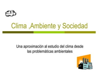 Clima ,Ambiente y Sociedad
Una aproximación al estudio del clima desde
las problemáticas ambientales
 