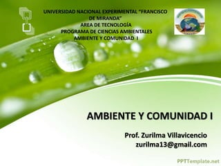 UNIVERSIDAD NACIONAL EXPERIMENTAL “FRANCISCO
DE MIRANDA”
AREA DE TECNOLOGÍA
PROGRAMA DE CIENCIAS AMBIENTALES
AMBIENTE Y COMUNIDAD I
AMBIENTE Y COMUNIDAD I
Prof. Zurilma Villavicencio
zurilma13@gmail.com
 