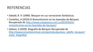 REFERENCIAS
• Sebold, R. P. (1989). Bécquer en sus narraciones fantásticas.
• Centelles, A (2019) El Romanticismo en las leyendas de Bécquer.
Recuperado de http://www.cubapoesia.cult.cu/2019/02/el-
romanticismo-en-las-leyendas-de-becquer/
• Sádava, S (2020) Biografía de Bécquer Recuperado de
http://www.cervantesvirtual.com/portales/gustavo_adolfo_becquer/
autor_biografia/
 