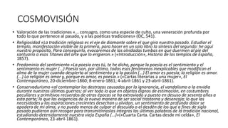 COSMOVISIÓN
• Valoración de las tradiciones «... consagro, como una especie de culto, una veneración profunda por
todo lo que pertenece al pasado, y a las poéticas tradiciones» (OC, 541).
• Religiosidad «La tradición religiosa es el eje de diamante sobre el que gira nuestro pasado. Estudiar el
templo, manifestación visible de la primera, para hacer en un solo libro la síntesis del segundo: he aquí
nuestro propósito. Para conseguirlo, evocaremos de las olvidadas tumbas en que duermen al pie del
santuario a esos Titanes del arte que lo erigieron.» («Introducción», Historia de los templos de España,
1857).
• Predominio del sentimiento «La poesía eres tú, te he dicho, porque la poesía es el sentimiento y el
sentimiento es mujer (...) Poesía son, por último, todos esos fenómenos inexplicables que modifican el
alma de la mujer cuando despierta al sentimiento y a la pasión (...) El amor es poesía; la religión es amor.
(...) La religión es amor y, porque es amor, es poesía.» («Cartas literarias a una mujer», El
Contemporáneo, 20-diciembre-1860; 8-enero-1861; 4-abril-1861 y 23-abril-1861).
• Conservadurismo «al contemplar los destrozos causados por la ignorancia, el vandalismo o la envidia
durante nuestras últimas guerras; al ver todo lo que en objetos dignos de estimación, en costumbres
peculiares y primitivos recuerdos de otras épocas se ha extraviado y puesto en desuso de sesenta años a
esta parte; lo que las exigencias de la nueva manera de ser social trastorna y desencaja; lo que las
necesidades y las aspiraciones crecientes desechan u olvidan, un sentimiento de profundo dolor se
apodera de mi alma, y no puedo menos de culpar el descuido o el desdén de los que a fines de siglo
pasado pudieron aún recoger para transmitírnoslas íntegras las últimas palabras de la tradición nacional,
estudiando detenidamente nuestra vieja España (...)»(«Cuarta Carta. Cartas desde mi celda», El
Contemporáneo, 23-abril-1861).
 