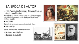 LA ÉPOCA DE AUTOR
• 1789 Revolución francesa y Declaración de los
derechos del hombre
Aparición de un sistema político que se rige por los principios
de igualdad y la desaparición de privilegios de las clases
nobles o de poder.
• Marxismo
Explicación de la historia como una continua lucha de clases
• Positivismo
Método científico como análisis de la realidad.
• Avances tecnológicos
• Reinado de Isabel II
 