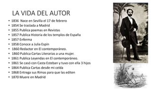 LA VIDA DEL AUTOR
• 1836 Nace en Sevilla el 17 de febrero
• 1854 Se traslada a Madrid
• 1855 Publica poemas en Revistas
• 1857 Publica Historia de los templos de España
• 1857 Enferma
• 1858 Conoce a Julia Espín
• 1860 Redactor en El contemporáneo.
• 1860 Publica Cartas Literarias a una mujer.
• 1861 Publica Leyendas en El contemporáneo.
• 1861 Se casó con Casta Esteban y tuvo con ella 3 hijos
• 1864 Publica Cartas desde mi celda
• 1868 Entrega sus Rimas para que las editen
• 1870 Muere en Madrid
 