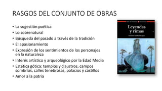RASGOS DEL CONJUNTO DE OBRAS
• La sugestión poética
• Lo sobrenatural
• Búsqueda del pasado a través de la tradición
• El apasionamiento
• Expresión de los sentimientos de los personajes
en la naturaleza
• Interés artístico y arqueológico por la Edad Media
• Estética gótica: templos y claustros, campos
sombríos, calles tenebrosas, palacios y castillos
• Amor a la patria
 