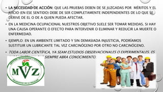 • LA NECESIDAD DE ACCIÓN: QUE LAS PRUEBAS DEBEN DE SE JUZGADAS POR MÉRITOS Y EL
JUICIO (EN ESE SENTIDO) DEBE DE SER COMPLETAMENTE INDEPENDIENTES DE LO QUE SE
DERIVE DE EL O DE A QUIEN PUEDA AFECTAR.
• EN LA MEDICINA OCUPACIONAL NUESTROS OBJETIVO SUELE SER TOMAR MEDIDAS. SI HAY
UNA CAUSA OPERANTE O EFECTO PARA INTERVENIR O ELIMINAR Y REDUCIR LA MUERTE O
ENFERMEDAD.
• EJEMPLO: EN UN AMBIENTE LIMITADO Y SIN DEMASIADA INJUSTICIA, PODRÍAMOS
SUSTITUIR UN LUBRICANTE TAL VEZ CARCINÓGENO POR OTRO NO CARCINÓGENO.
• TODA LABOR CIENTÍFICA, YA SEAM ESTUDIOS OBSERVACIONALES O EXPERIMENTALES, ES
INCOMPLETA YA QUE SIEMPRE ABRA CONOCIMIENTOS NUEVOS.
 