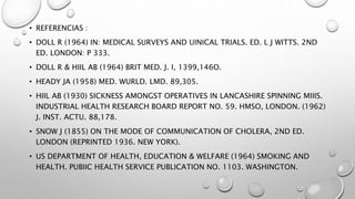 • REFERENCIAS :
• DOLL R (1964) IN: MEDICAL SURVEYS AND UINICAL TRIALS. ED. L J WITTS. 2ND
ED. LONDON: P 333.
• DOLL R & HIIL AB (1964) BRIT MED. J. I, 1399,146O.
• HEADY JA (1958) MED. WURLD. LMD. 89,305.
• HIIL AB (1930) SICKNESS AMONGST OPERATIVES IN LANCASHIRE SPINNING MIIIS.
INDUSTRIAL HEALTH RESEARCH BOARD REPORT NO. 59. HMSO, LONDON. (1962)
J. INST. ACTU. 88,178.
• SNOW J (1855) ON THE MODE OF COMMUNICATION OF CHOLERA, 2ND ED.
LONDON (REPRINTED 1936. NEW YORK).
• US DEPARTMENT OF HEALTH, EDUCATION & WELFARE (1964) SMOKING AND
HEALTH. PUBIIC HEALTH SERVICE PUBLICATION NO. 1103. WASHINGTON.
 