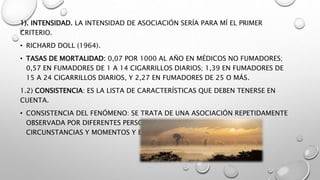 1). INTENSIDAD. LA INTENSIDAD DE ASOCIACIÓN SERÍA PARA MÍ EL PRIMER
CRITERIO.
• RICHARD DOLL (1964).
• TASAS DE MORTALIDAD: 0,07 POR 1000 AL AÑO EN MÉDICOS NO FUMADORES;
0,57 EN FUMADORES DE 1 A 14 CIGARRILLOS DIARIOS; 1,39 EN FUMADORES DE
15 A 24 CIGARRILLOS DIARIOS, Y 2,27 EN FUMADORES DE 25 O MÁS.
1.2) CONSISTENCIA: ES LA LISTA DE CARACTERÍSTICAS QUE DEBEN TENERSE EN
CUENTA.
• CONSISTENCIA DEL FENÓMENO: SE TRATA DE UNA ASOCIACIÓN REPETIDAMENTE
OBSERVADA POR DIFERENTES PERSONAS, EN DIFERENTES LUGARES,
CIRCUNSTANCIAS Y MOMENTOS Y ESTAS SE HACEN AL AZAR.
 
