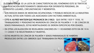 2).CONSISTENCIA: ES LA LISTA DE CARACTERÍSTICAS DEL FENÓMENO ESTE SE TRATA DE
UNA ASOCIACIÓN REPETIDAMENTE OBSERVADA POR DIFERENTES PERSONAS, EN
DIFERENTES LUGARES, CIRCUNSTANCIAS Y MOMENTOS.
• SON RIESGOS RAROS DE MEDICINA OCUPACIONAL Y POSIBLES RIESGOS DE LA INDUSTRIA
ACTUAL ESTOS SON TODOS LOS ASOCIADOS CON FACTORES AMBIENTALES.
• CITO A ALFRED WATSON QUE PRONUNCIE EN (1962): QUE ENTRE 1929 Y 1938, 16
TRABAJADORES Y PENSIONISTAS MURIERON DE CÁNCER DE PULMÓN Y 11 DE CÁNCER DE
SENOS PARANASALES, ESTAS MORTALIDADES SE DIERON ESPECIFICAS POR EDADES.
• EN OTRA LOCALIZACIÓN DE REVELARON CANCERES EN 11 OCASIONES ESTO DA DE 10 A
11 CASOS Y SE REGISTRARON 67 MUERTES.
• ESTAS MUERTES DE CÁNCER DE PULMÓN Y SENOS PARANASALES SE HABRÍAN
PRODUCIDO ENTRE LOS OBREROS QUE TRABAJABAN EN PROCESOS QUÍMICOS.
 