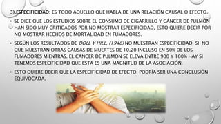 3).ESPECIFICIDAD: ES TODO AQUELLO QUE HABLA DE UNA RELACIÓN CAUSAL O EFECTO.
• SE DICE QUE LOS ESTUDIOS SOBRE EL CONSUMO DE CIGARRILLO Y CÁNCER DE PULMÓN
HAN SIDO MUY CRITICADOS POR NO MOSTRAR ESPECIFICIDAD, ESTO QUIERE DECIR POR
NO MOSTRAR HECHOS DE MORTALIDAD EN FUMADORES.
• SEGÚN LOS RESULTADOS DE DOLL Y HILL, (1946) NO MUESTRAN ESPECIFICIDAD, SI NO
QUE MUESTRAN OTRAS CAUSAS DE MUERTES DE 10,20 INCLUSO EN 50% DE LOS
FUMADORES MIENTRAS. EL CÁNCER DE PULMÓN SE ELEVA ENTRE 900 Y 100% HAY SI
TENEMOS ESPECIFICIDAD QUE ESTA ES UNA MAGNITUD DE LA ASOCIACIÓN.
• ESTO QUIERE DECIR QUE LA ESPECIFICIDAD DE EFECTO, PODRÍA SER UNA CONCLUSIÓN
EQUIVOCADA.
 