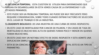 4).SECUENCIA TEMPORAL: ESTA CUESTION SE UTILIZA PARA ENFERMEDADES QUE
TARDAN EN DESARROLLARSE EN ESTA VEMOS CAUSA DE LA ENFERMEDAD Y LOS
ESTADIOS PRIMARIOS.
• ESTE PUEDE SER UN PROBLEMA TEMPORAL NO PUEDE SER MUY FRECUENTE PERO
REQUIERE CONSIDERACION, SOBRE TODO CUANDO ENTRAR FACTORES DE SELECCIÓN
EN EL LUGAR DE TRABAJO O EN LA INDUSTRIA.
5).GRADIENTE BIOLOGICO: (ES UNA MUESTRA DE UNA CURBA DE DOSIS-RESPUESTA)
• EN ESTE CASO DE MORTALIDAD POR CANCER DE PULMON, Y EN CASOS DE TASA DE
MORTALIDAD ES MUCHO MAS ALTA EN QUIENES FUMAN POCO Y MENOR EN QUIENES
FUMAN MUCHO MAS.
• EN ESTE CASO HAY UN NOTABLE EFECTO DE DOSIS-RESPUESTA Y ESTA ADMITE UNA
EXPLICACION SIMPLE Y ACLARA MUCHAS COSAS.
• ESTA SE DA GRACIAS A UNA MEDIDA CUANTITATIVA AMBIENTAL ESTE ES UN TIPO DE
PARAMETRO.
 