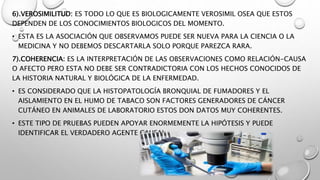 6).VEROSIMILITUD: ES TODO LO QUE ES BIOLOGICAMENTE VEROSIMIL OSEA QUE ESTOS
DEPENDEN DE LOS CONOCIMIENTOS BIOLOGICOS DEL MOMENTO.
• ESTA ES LA ASOCIACIÓN QUE OBSERVAMOS PUEDE SER NUEVA PARA LA CIENCIA O LA
MEDICINA Y NO DEBEMOS DESCARTARLA SOLO PORQUE PAREZCA RARA.
7).COHERENCIA: ES LA INTERPRETACIÓN DE LAS OBSERVACIONES COMO RELACIÓN-CAUSA
O AFECTO PERO ESTA NO DEBE SER CONTRADICTORIA CON LOS HECHOS CONOCIDOS DE
LA HISTORIA NATURAL Y BIOLÓGICA DE LA ENFERMEDAD.
• ES CONSIDERADO QUE LA HISTOPATOLOGÍA BRONQUIAL DE FUMADORES Y EL
AISLAMIENTO EN EL HUMO DE TABACO SON FACTORES GENERADORES DE CÁNCER
CUTÁNEO EN ANIMALES DE LABORATORIO ESTOS DON DATOS MUY COHERENTES.
• ESTE TIPO DE PRUEBAS PUEDEN APOYAR ENORMEMENTE LA HIPÓTESIS Y PUEDE
IDENTIFICAR EL VERDADERO AGENTE CAUSAL.
 