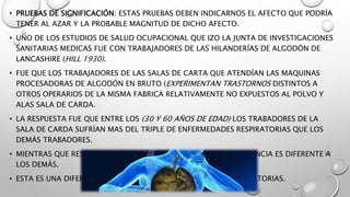 • PRUEBAS DE SIGNIFICACIÓN: ESTAS PRUEBAS DEBEN INDICARNOS EL AFECTO QUE PODRÍA
TENER AL AZAR Y LA PROBABLE MAGNITUD DE DICHO AFECTO.
• UNO DE LOS ESTUDIOS DE SALUD OCUPACIONAL QUE IZO LA JUNTA DE INVESTIGACIONES
SANITARIAS MEDICAS FUE CON TRABAJADORES DE LAS HILANDERÍAS DE ALGODÓN DE
LANCASHIRE (HILL 1930).
• FUE QUE LOS TRABAJADORES DE LAS SALAS DE CARTA QUE ATENDÍAN LAS MAQUINAS
PROCESADORAS DE ALGODÓN EN BRUTO (EXPERIMENTAN TRASTORNOS DISTINTOS A
OTROS OPERARIOS DE LA MISMA FABRICA RELATIVAMENTE NO EXPUESTOS AL POLVO Y
ALAS SALA DE CARDA.
• LA RESPUESTA FUE QUE ENTRE LOS (30 Y 60 AÑOS DE EDAD) LOS TRABADORES DE LA
SALA DE CARDA SUFRÍAN MAS DEL TRIPLE DE ENFERMEDADES RESPIRATORIAS QUE LOS
DEMÁS TRABADORES.
• MIENTRAS QUE RESPECTO A CAUSAS NO RESPIRATORIAS SU EXPERIENCIA ES DIFERENTE A
LOS DEMÁS.
• ESTA ES UNA DIFERENCIA MARCADA EN CUANTO A CAUSAS RESPIRATORIAS.
 