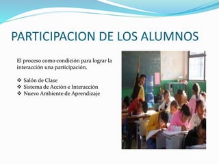PARTICIPACION DE LOS ALUMNOS 
El proceso como condición para lograr la 
interacción una participación. 
 Salón de Clase 
 Sistema de Acción e Interacción 
 Nuevo Ambiente de Aprendizaje 
 
