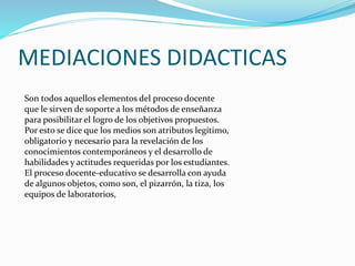 MEDIACIONES DIDACTICAS 
Son todos aquellos elementos del proceso docente 
que le sirven de soporte a los métodos de enseñanza 
para posibilitar el logro de los objetivos propuestos. 
Por esto se dice que los medios son atributos legítimo, 
obligatorio y necesario para la revelación de los 
conocimientos contemporáneos y el desarrollo de 
habilidades y actitudes requeridas por los estudiantes. 
El proceso docente-educativo se desarrolla con ayuda 
de algunos objetos, como son, el pizarrón, la tiza, los 
equipos de laboratorios, 
 