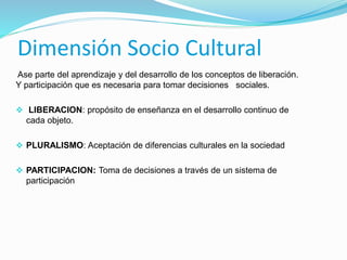 Dimensión Socio Cultural 
Ase parte del aprendizaje y del desarrollo de los conceptos de liberación. 
Y participación que es necesaria para tomar decisiones sociales. 
 LIBERACION: propósito de enseñanza en el desarrollo continuo de 
cada objeto. 
 PLURALISMO: Aceptación de diferencias culturales en la sociedad 
 PARTICIPACION: Toma de decisiones a través de un sistema de 
participación 
 