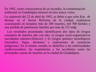 En 1992, como consecuencia de un incendio, la contaminación ambiental en Guadalajara alcanzó niveles nunca vistos . L a catástrofe del 22 de abril de 1992,  se debio a que  ocho Km. .  de drenaje en el Sector Reforma de la ciudad,   explotaron ocasionando en instantes más de 200 muertes, mil 500 heridos y una pérdida de patrimonio familiar por más de 323 m dp. Los resultados presentados   identificaron dos tipos de riesgos causantes de muertes año con año: a) riesgos socio-organizativos (accidentes automovilísticos); y b) riesgos químico tecnológicos (incendios, fugas, derrames y explosiones de sustancias peligrosas). En el mismo estudio se identifica a las enfermedades cardiovasculares, las respiratorias y los accidentes como las principales causas de muertes en la ciudad de  Guadalajara. 