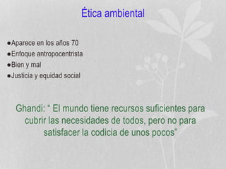 Ética ambiental
●Aparece en los años 70
●Enfoque antropocentrista
●Bien y mal
●Justicia y equidad social
Ghandi: “ El mundo tiene recursos suficientes para
cubrir las necesidades de todos, pero no para
satisfacer la codicia de unos pocos”
 