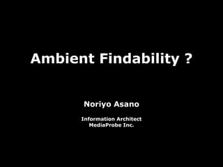 Ambient Findability ? Noriyo Asano Information Architect MediaProbe Inc. 