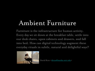 Ambient Furniture
Furniture is the infrastructure for human activity. 
Every day we sit down at the breakfast table, settle into
our desk chairs, open cabinets and drawers, and fall
into bed. How can digital technology augment these
everyday rituals in subtle, natural and delightful ways?


                  David Rose <drose@media.mit.edu>
 